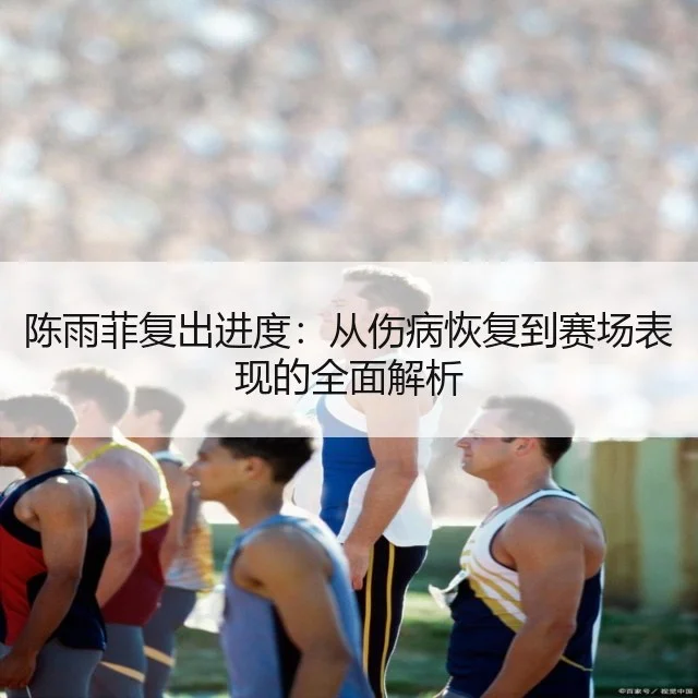 陈雨菲复出进度:从伤病恢复到赛场表现的全面解析